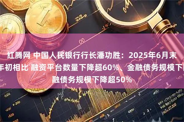 红腾网 中国人民银行行长潘功胜：2025年6月末与2023年初相比 融资平台数量下降超60%、金融债务规模下降超50%
