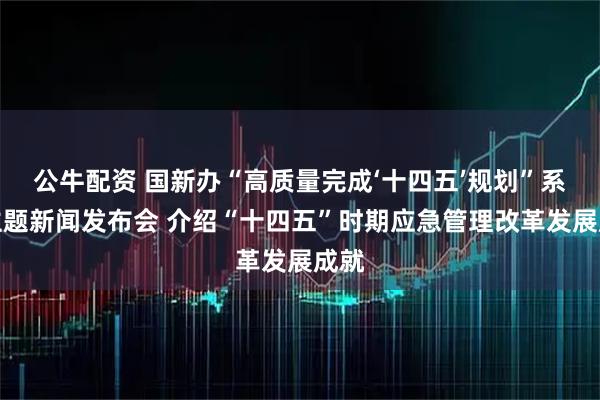 公牛配资 国新办“高质量完成‘十四五’规划”系列主题新闻发布会 介绍“十四五”时期应急管理改革发展成就