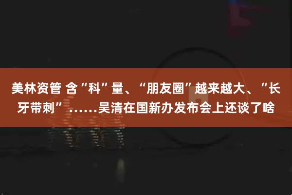 美林资管 含“科”量、“朋友圈”越来越大、“长牙带刺” ……吴清在国新办发布会上还谈了啥