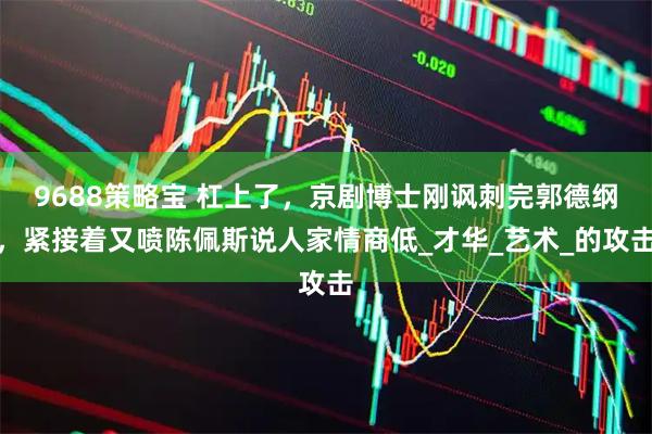 9688策略宝 杠上了，京剧博士刚讽刺完郭德纲，紧接着又喷陈佩斯说人家情商低_才华_艺术_的攻击