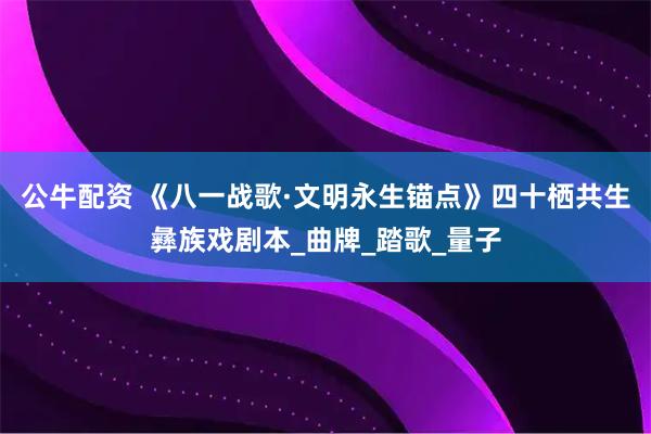 公牛配资 《八一战歌·文明永生锚点》四十栖共生彝族戏剧本_曲牌_踏歌_量子
