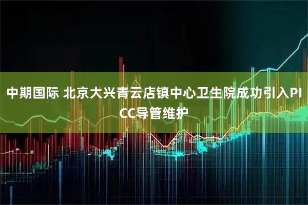 中期国际 北京大兴青云店镇中心卫生院成功引入PICC导管维护