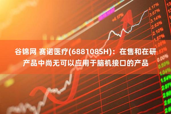 谷锦网 赛诺医疗(688108SH)：在售和在研产品中尚无可以应用于脑机接口的产品