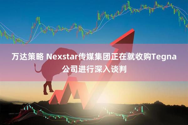 万达策略 Nexstar传媒集团正在就收购Tegna公司进行深入谈判