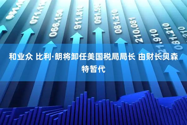 和业众 比利·朗将卸任美国税局局长 由财长贝森特暂代