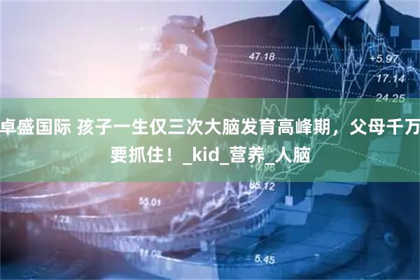 卓盛国际 孩子一生仅三次大脑发育高峰期，父母千万要抓住！_kid_营养_人脑