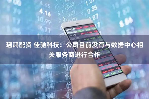 瑶鸿配资 佳驰科技：公司目前没有与数据中心相关服务商进行合作