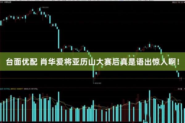 台面优配 肖华爱将亚历山大赛后真是语出惊人啊！