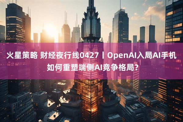 火星策略 财经夜行线0427丨OpenAI入局AI手机 如何重塑端侧AI竞争格局？