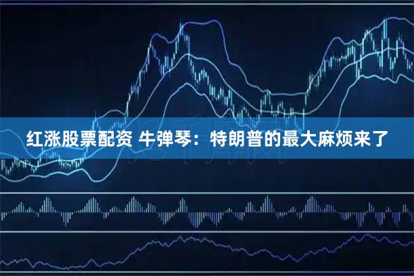 红涨股票配资 牛弹琴：特朗普的最大麻烦来了