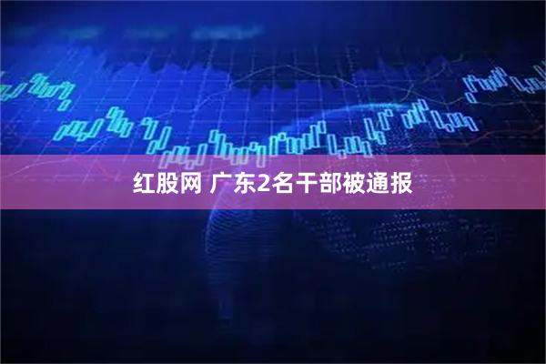 红股网 广东2名干部被通报
