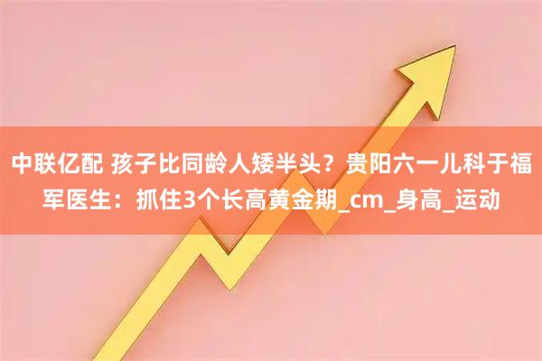 中联亿配 孩子比同龄人矮半头？贵阳六一儿科于福军医生：抓住3个长高黄金期_cm_身高_运动