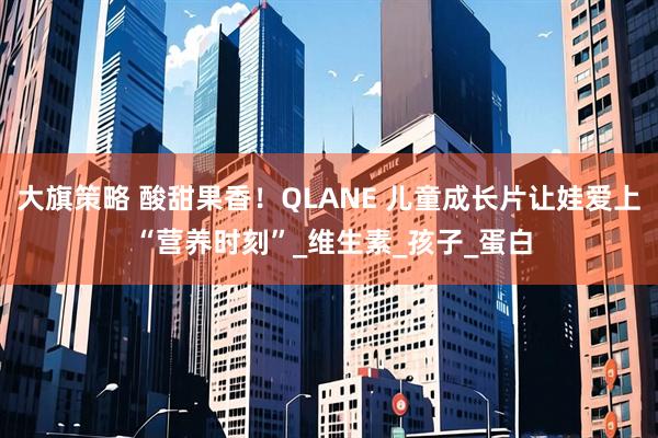 大旗策略 酸甜果香！QLANE 儿童成长片让娃爱上 “营养时刻”_维生素_孩子_蛋白