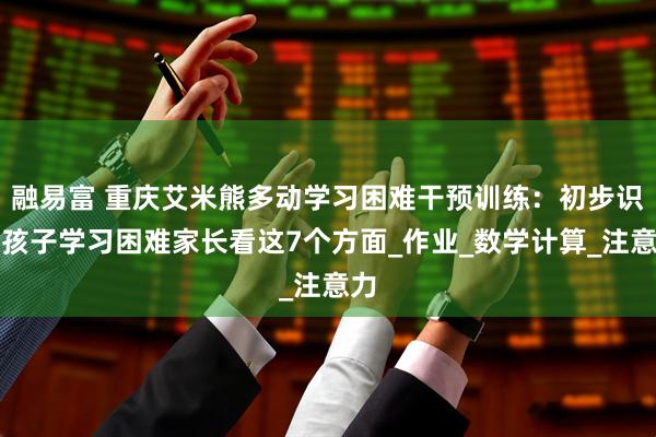 融易富 重庆艾米熊多动学习困难干预训练：初步识别孩子学习困难家长看这7个方面_作业_数学计算_注意力