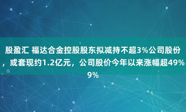 股盈汇 福达合金控股股东拟减持不超3%公司股份，或套现约1.2亿元，公司股价今年以来涨幅超49%