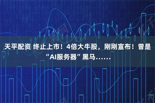 天平配资 终止上市！4倍大牛股，刚刚宣布！曾是“AI服务器”黑马……