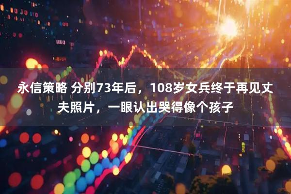 永信策略 分别73年后，108岁女兵终于再见丈夫照片，一眼认出哭得像个孩子