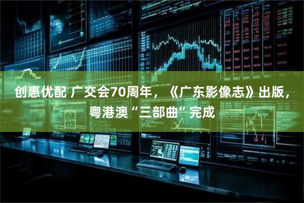 创惠优配 广交会70周年，《广东影像志》出版，粤港澳“三部曲”完成