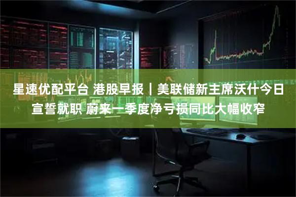 星速优配平台 港股早报｜美联储新主席沃什今日宣誓就职 蔚来一季度净亏损同比大幅收窄