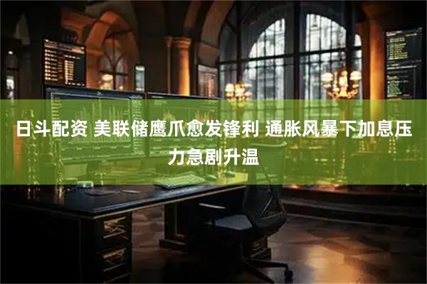 日斗配资 美联储鹰爪愈发锋利 通胀风暴下加息压力急剧升温