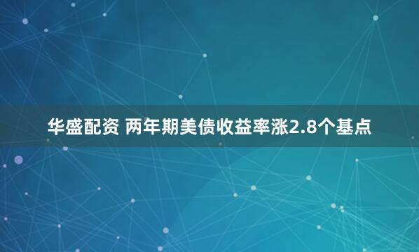 华盛配资 两年期美债收益率涨2.8个基点