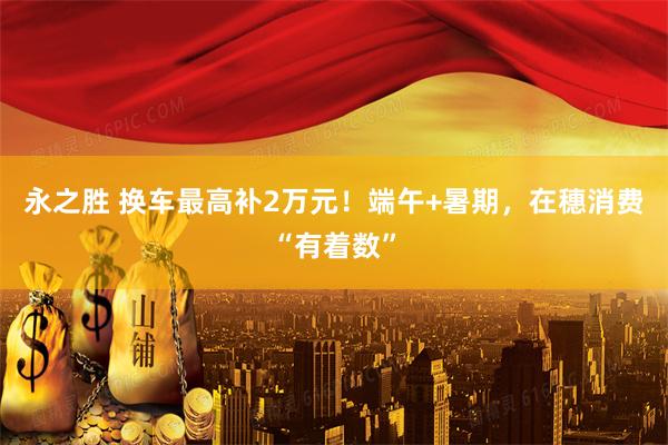 永之胜 换车最高补2万元！端午+暑期，在穗消费“有着数”