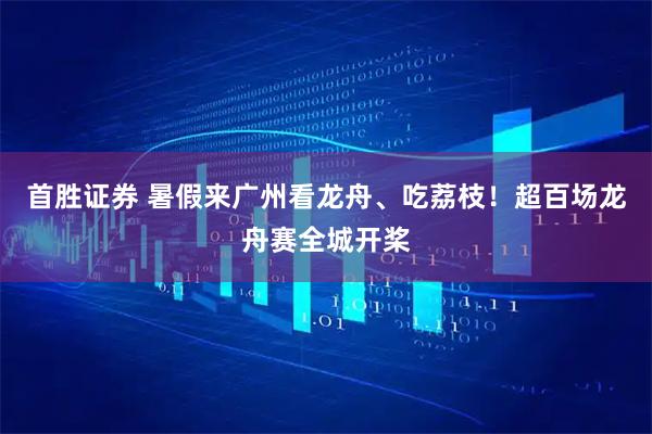 首胜证券 暑假来广州看龙舟、吃荔枝！超百场龙舟赛全城开桨