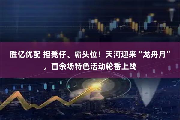胜亿优配 担凳仔、霸头位！天河迎来“龙舟月”，百余场特色活动轮番上线