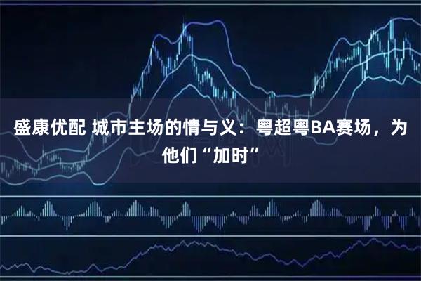 盛康优配 城市主场的情与义：粤超粤BA赛场，为他们“加时”