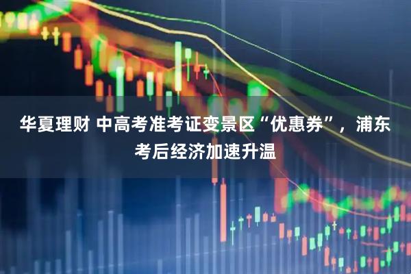 华夏理财 中高考准考证变景区“优惠券”，浦东考后经济加速升温