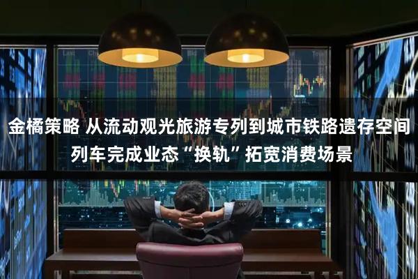 金橘策略 从流动观光旅游专列到城市铁路遗存空间 列车完成业态“换轨”拓宽消费场景