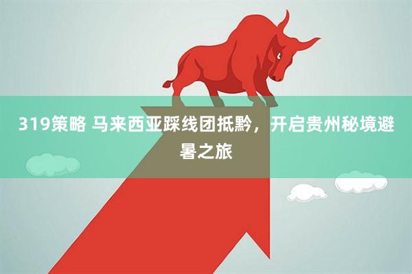 319策略 马来西亚踩线团抵黔，开启贵州秘境避暑之旅