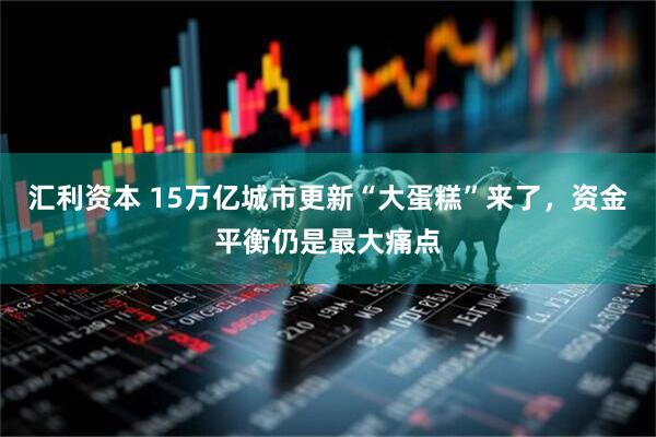 汇利资本 15万亿城市更新“大蛋糕”来了,资金平衡仍是最大痛点