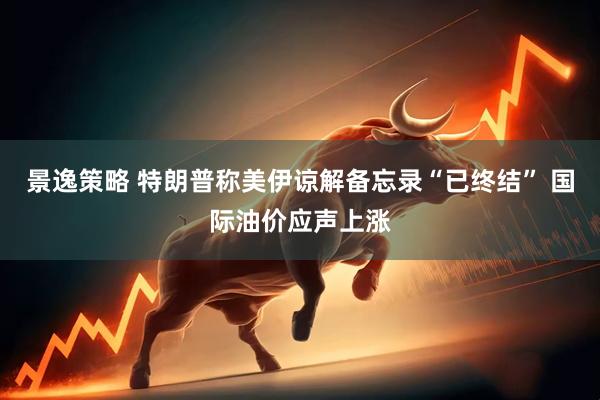 景逸策略 特朗普称美伊谅解备忘录“已终结” 国际油价应声上涨