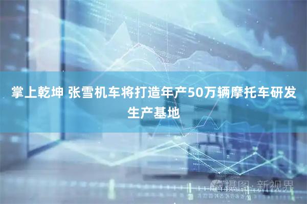 掌上乾坤 张雪机车将打造年产50万辆摩托车研发生产基地