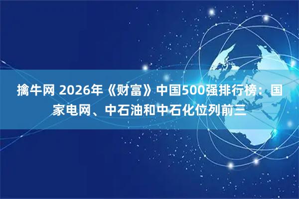 擒牛网 2026年《财富》中国500强排行榜：国家电网、中石油和中石化位列前三