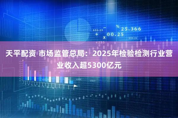 天平配资 市场监管总局：2025年检验检测行业营业收入超5300亿元